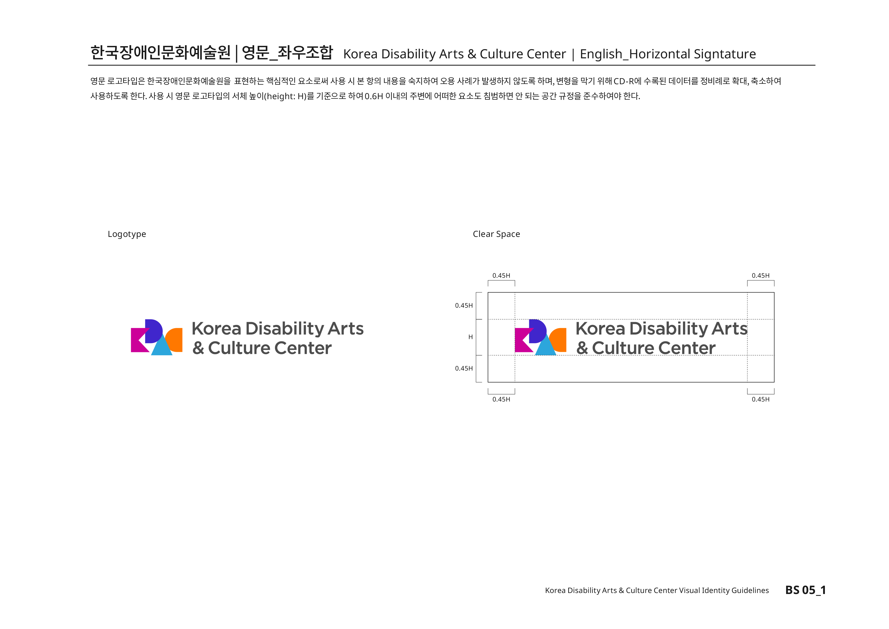 한국장애인문화예술원|영문_좌우조합 Korea Disability Arts & Culture Center | English_Horizontal Signtature 영문 로고타입은 한국장애인문화예술원을 표현하는 핵심적인 요소로써 사용 시 본 항의 내용을 숙지하여 오용 사례가 발생하지 않도록 하며, 변형을 막기 위해CD-R에 수록된 데이터를 정비례로 확대,축소하여 사용하도록 한다.사용 시 영문 로고타입의 서체높이(height:H)를 기준으로 하여0.6H 이내의 주변에 어떠한 요소도 침범하면 안 된다는 공간 규정을 준수하여야 한다.